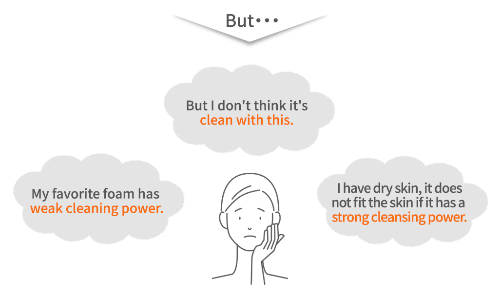 There are various types of facial cleansers such as foam type, soap type and cream type. What all of them can say in common is not to rub strongly.